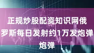 正规炒股配资知识网俄罗斯每日发射约1万发炮弹