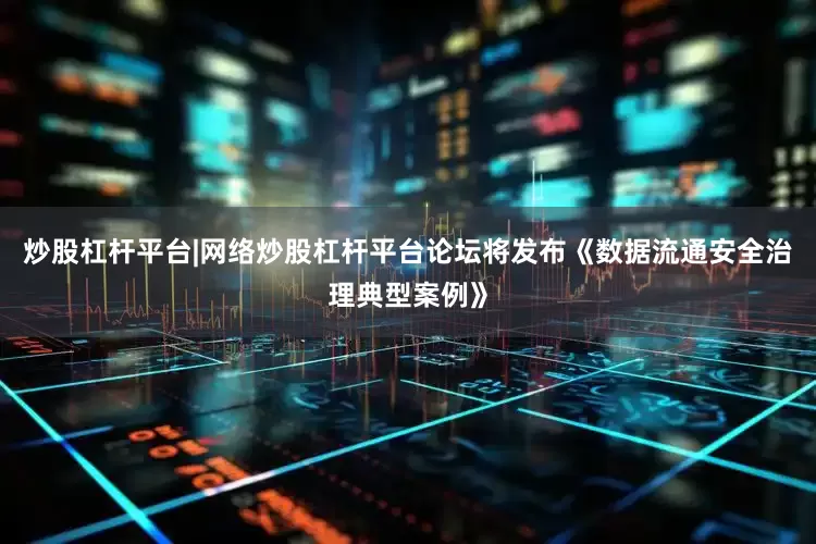 炒股杠杆平台|网络炒股杠杆平台论坛将发布《数据流通安全治理典型案例》