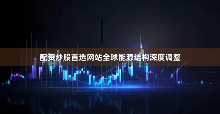 配资炒股首选网站全球能源结构深度调整