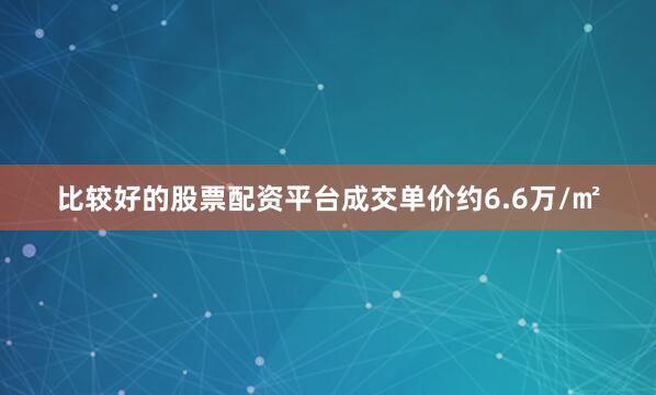 比较好的股票配资平台成交单价约6.6万/㎡