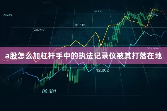 a股怎么加杠杆手中的执法记录仪被其打落在地